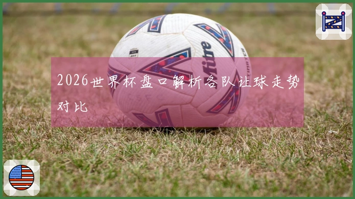 2026世界杯盘口解析各队让球走势对比