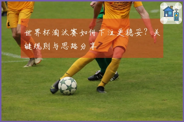 世界杯淘汰赛如何下注更稳妥？关键规则与思路分享