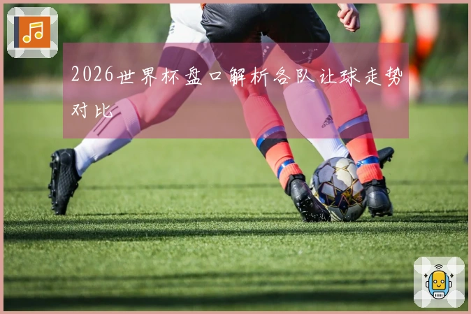 2026世界杯盘口解析各队让球走势对比